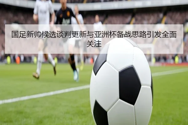 国足新帅候选谈判更新与亚洲杯备战思路引发全面关注 - TianBo